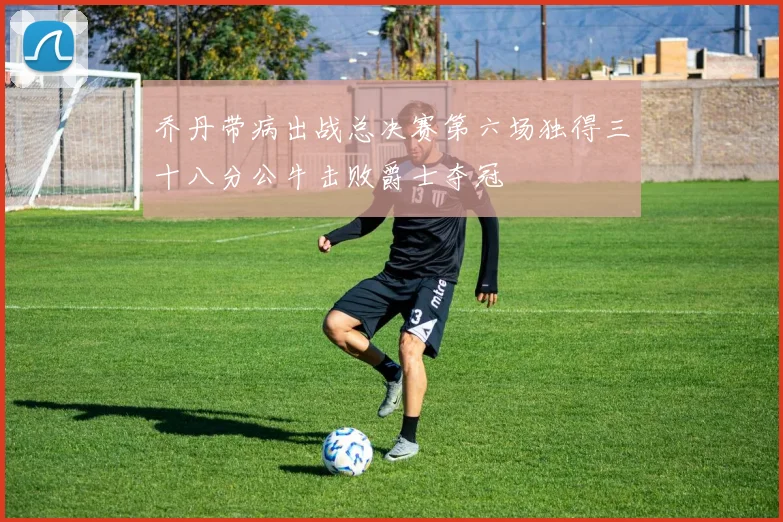 乔丹带病出战总决赛第六场独得三十八分公牛击败爵士夺冠