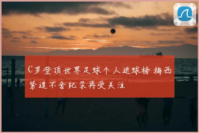C罗登顶世界足球个人进球榜 梅西紧追不舍纪录再受关注