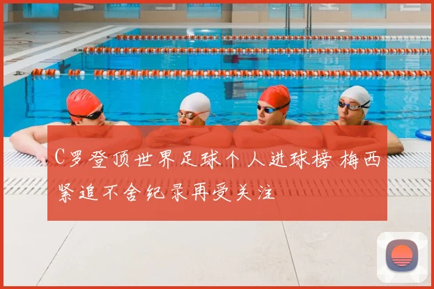 C罗登顶世界足球个人进球榜 梅西紧追不舍纪录再受关注