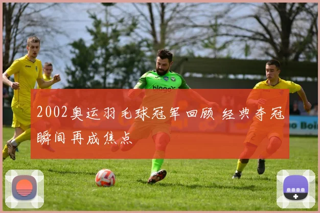 2002奥运羽毛球冠军回顾 经典夺冠瞬间再成焦点