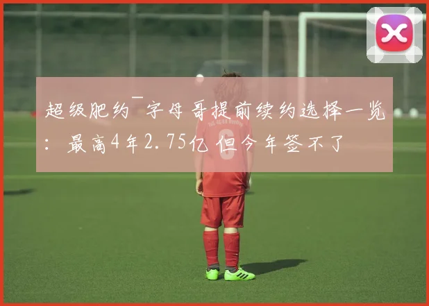 超级肥约~字母哥提前续约选择一览:最高4年2.75亿 但今年签不了
