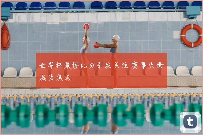 世界杯最惨比分引发关注 赛事失衡成为焦点