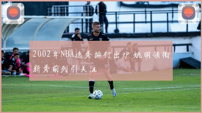 2002年NBA选秀排行出炉 姚明领衔新秀前列引关注