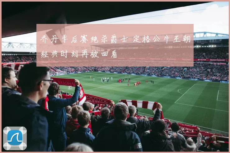 乔丹季后赛绝杀爵士 定格公牛王朝经典时刻再被回看