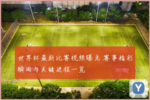 世界杯最新比赛视频曝光 赛事精彩瞬间与关键进程一览