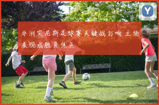 非洲突尼斯足球赛关键战打响 主场表现成胜负焦点