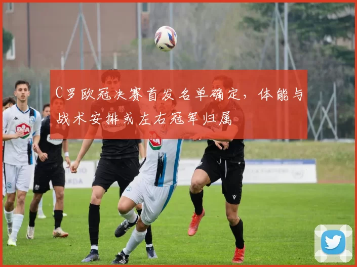 C罗欧冠决赛首发名单确定,体能与战术安排或左右冠军归属