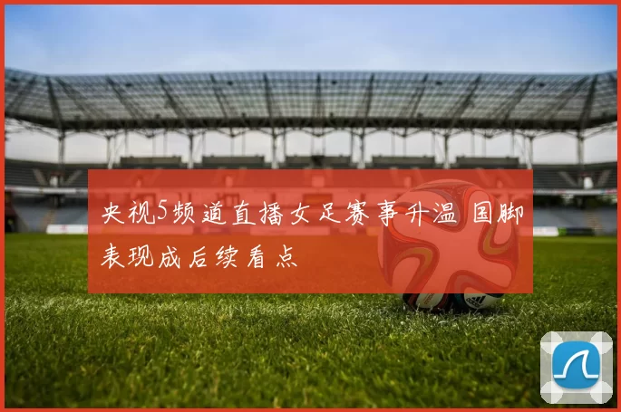 央视5频道直播女足赛事升温 国脚表现成后续看点