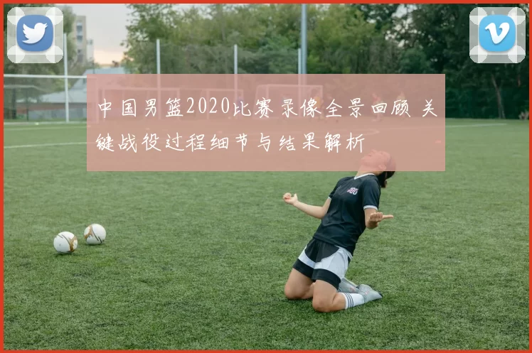 中国男篮2020比赛录像全景回顾 关键战役过程细节与结果解析