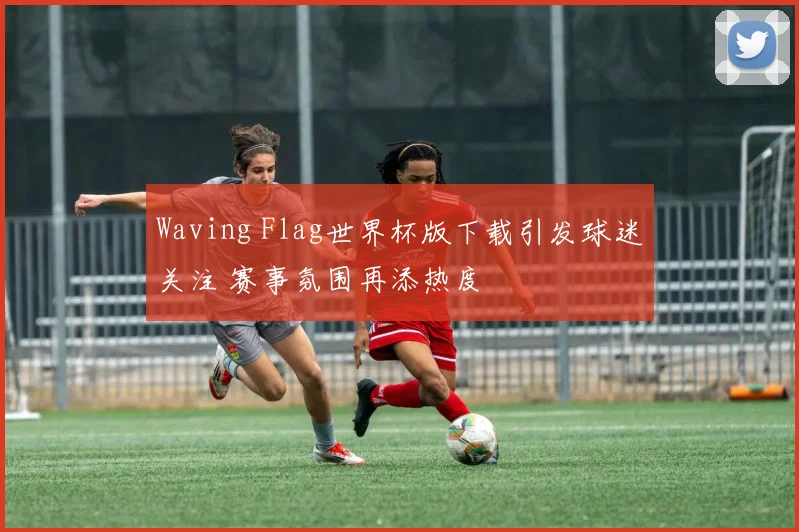 Waving Flag世界杯版下载引发球迷关注 赛事氛围再添热度