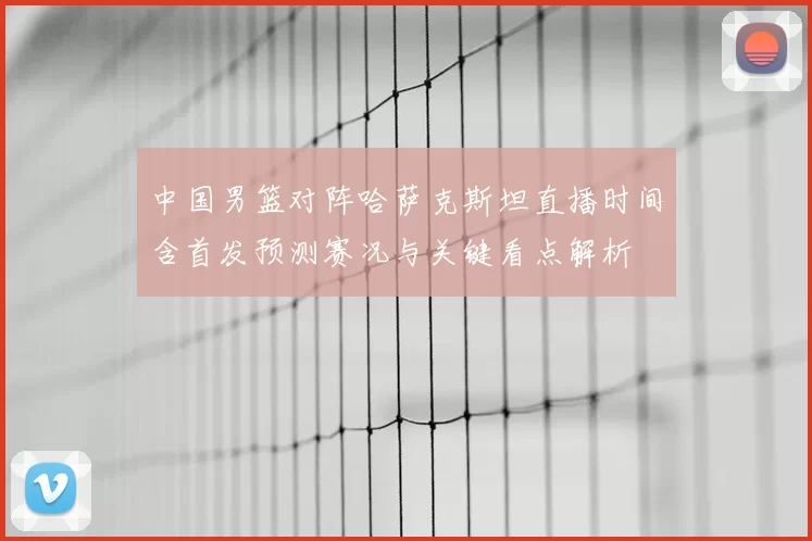 中国男篮对阵哈萨克斯坦直播时间含首发预测赛况与关键看点解析