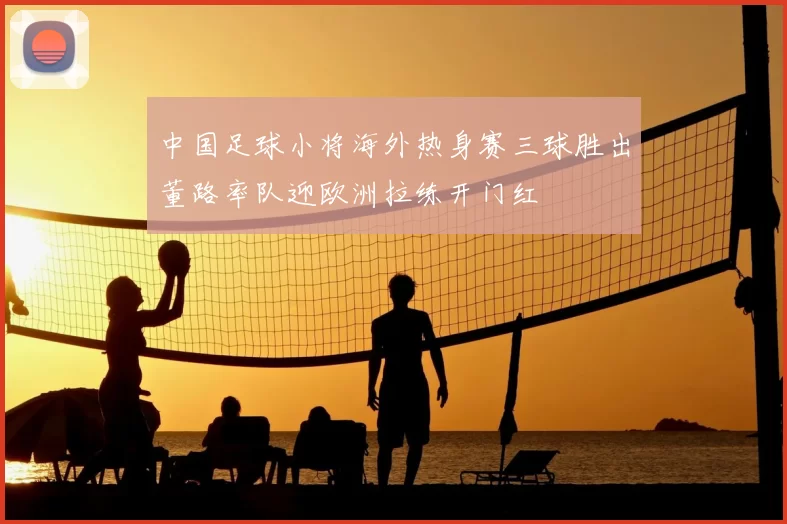 中国足球小将海外热身赛三球胜出董路率队迎欧洲拉练开门红