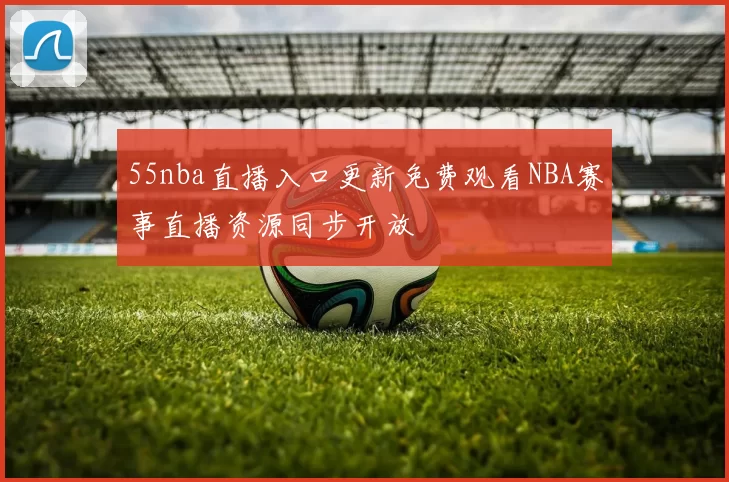 55nba直播入口更新免费观看NBA赛事直播资源同步开放