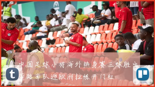 中国足球小将海外热身赛三球胜出董路率队迎欧洲拉练开门红