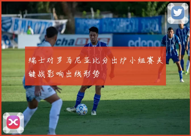 瑞士对罗马尼亚比分出炉小组赛关键战影响出线形势