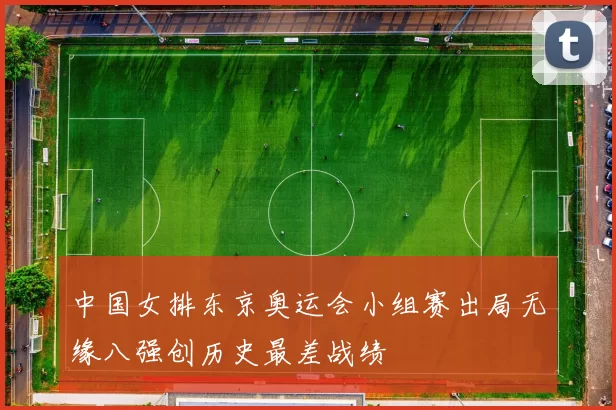 中国女排东京奥运会小组赛出局无缘八强创历史最差战绩