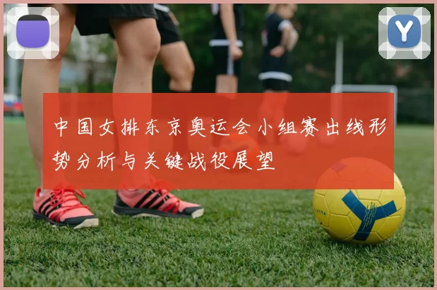中国女排东京奥运会小组赛出线形势分析与关键战役展望