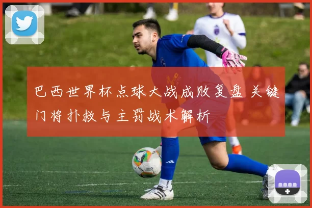 巴西世界杯点球大战成败复盘 关键门将扑救与主罚战术解析