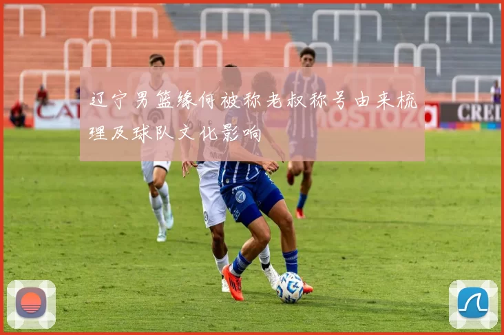 辽宁男篮缘何被称老叔称号由来梳理及球队文化影响