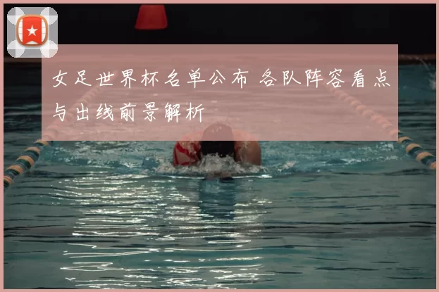 女足世界杯名单公布 各队阵容看点与出线前景解析