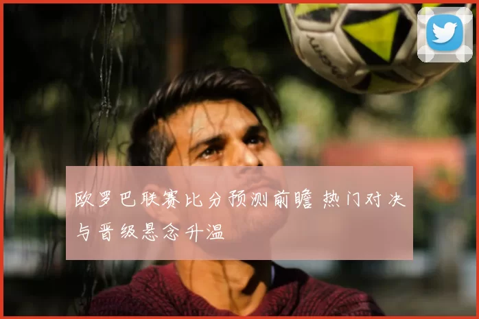 欧罗巴联赛比分预测前瞻 热门对决与晋级悬念升温