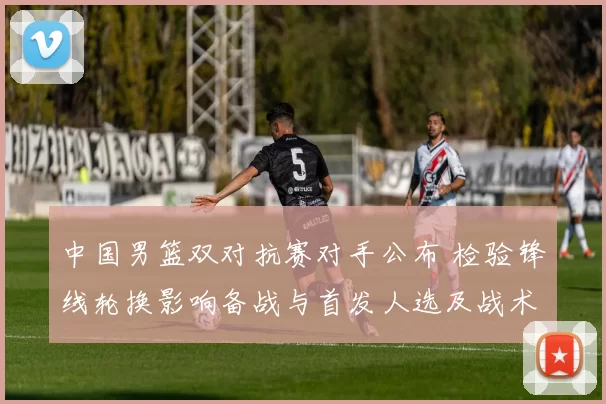 中国男篮双对抗赛对手公布 检验锋线轮换影响备战与首发人选及战术调整