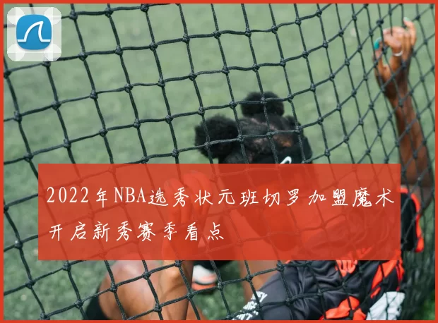 2022年NBA选秀状元班切罗加盟魔术开启新秀赛季看点