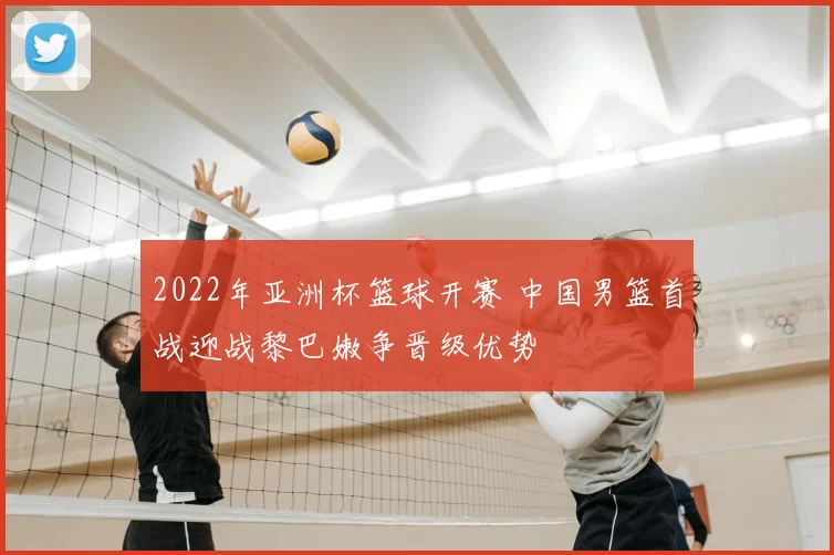 2022年亚洲杯篮球开赛 中国男篮首战迎战黎巴嫩争晋级优势
