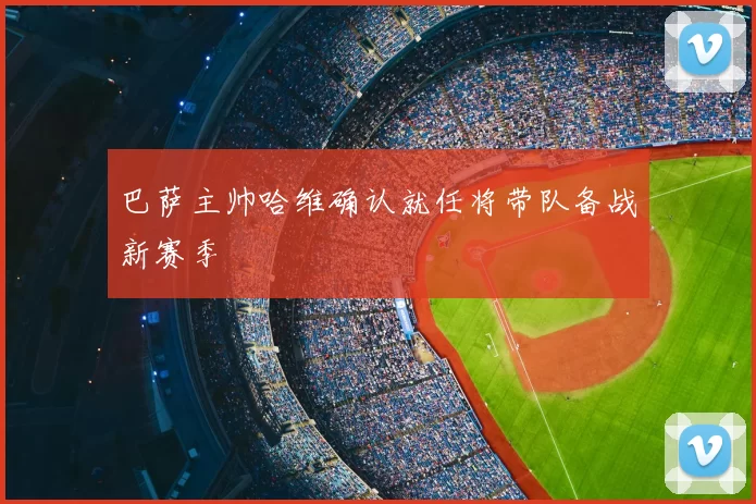 巴萨主帅哈维确认就任将带队备战新赛季