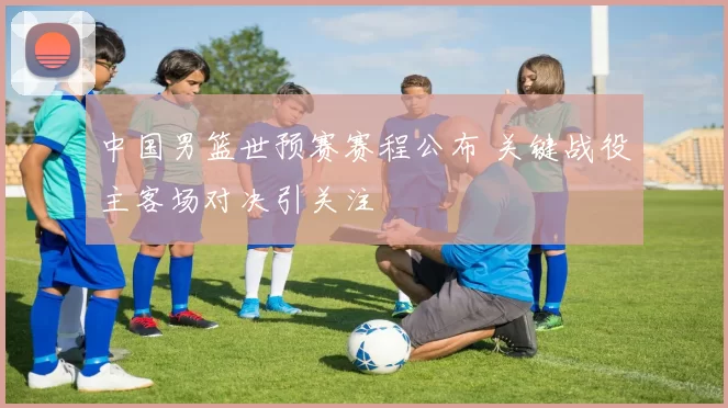 中国男篮世预赛赛程公布 关键战役主客场对决引关注