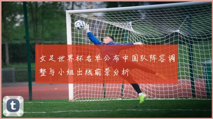 女足世界杯名单公布中国队阵容调整与小组出线前景分析