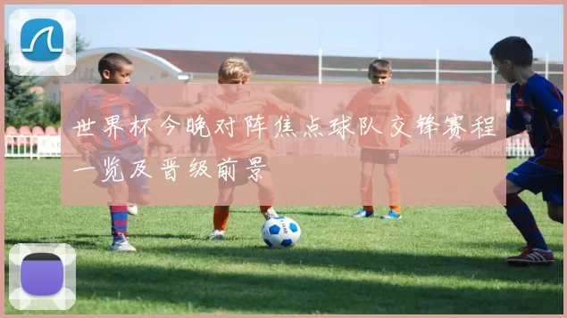世界杯今晚对阵焦点球队交锋赛程一览及晋级前景