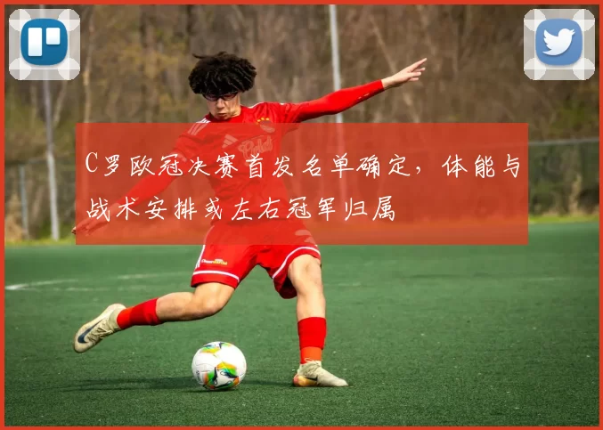 C罗欧冠决赛首发名单确定,体能与战术安排或左右冠军归属