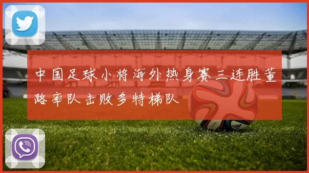 中国足球小将海外热身赛三连胜董路率队击败多特梯队