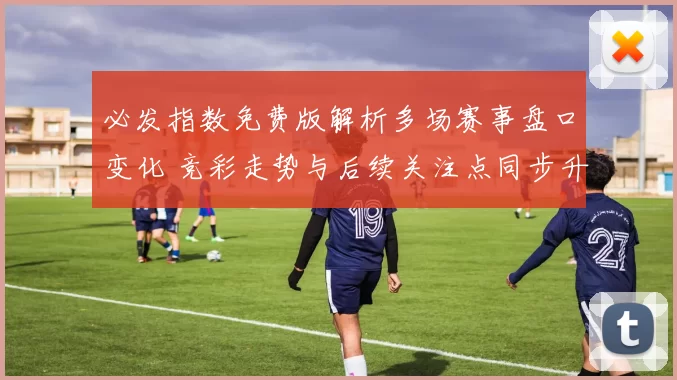 必发指数免费版解析多场赛事盘口变化 竞彩走势与后续关注点同步升温