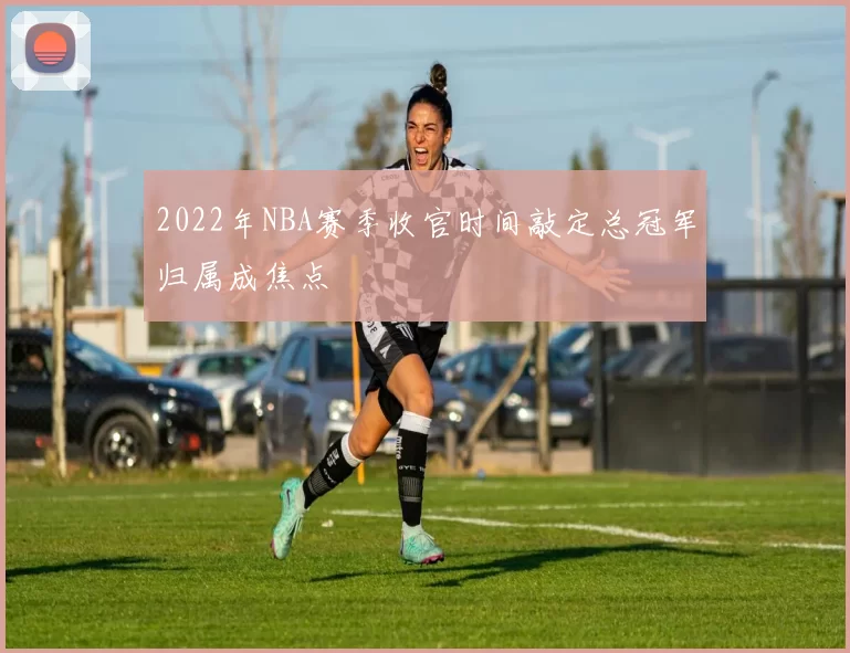 2022年NBA赛季收官时间敲定总冠军归属成焦点