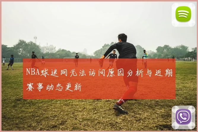 NBA球迷网无法访问原因分析与近期赛事动态更新