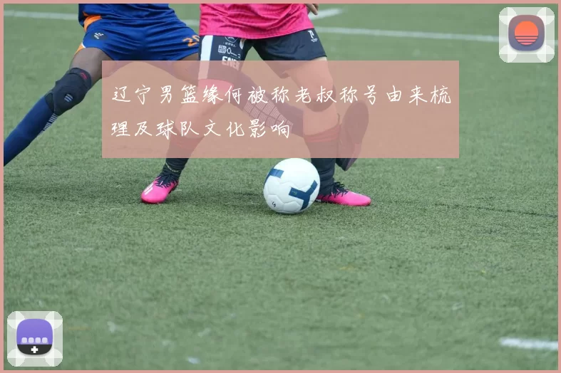 辽宁男篮缘何被称老叔称号由来梳理及球队文化影响