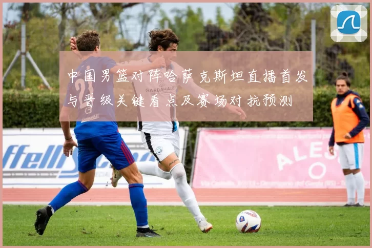 中国男篮对阵哈萨克斯坦直播首发与晋级关键看点及赛场对抗预测