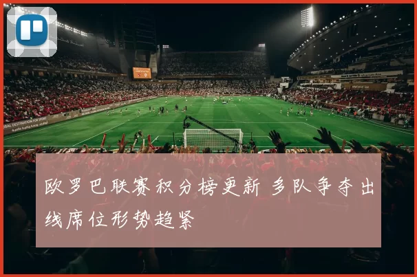 欧罗巴联赛积分榜更新 多队争夺出线席位形势趋紧