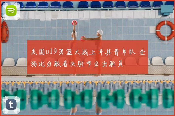 美国u19男篮大战土耳其青年队 全场比分胶着决胜节分出胜负