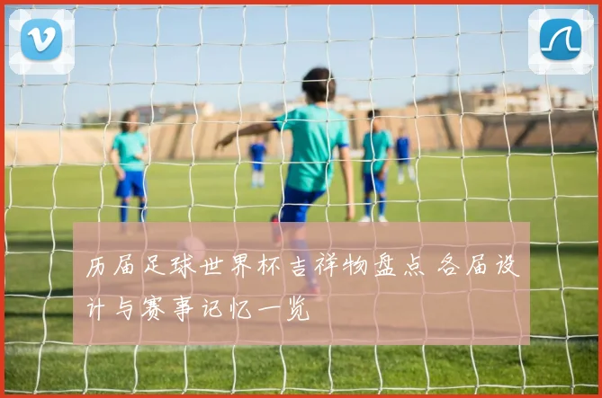 历届足球世界杯吉祥物盘点 各届设计与赛事记忆一览