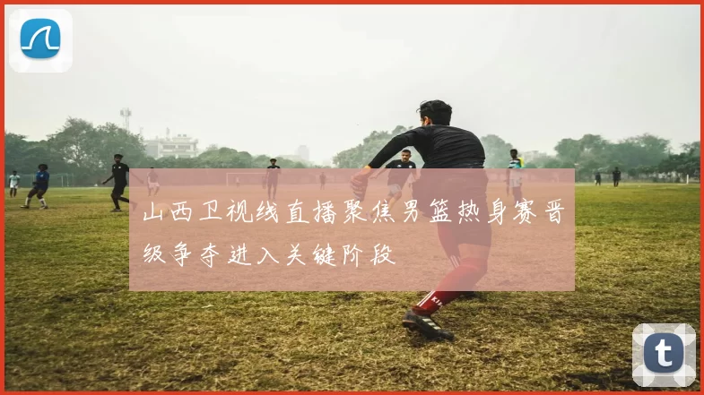 山西卫视线直播聚焦男篮热身赛晋级争夺进入关键阶段
