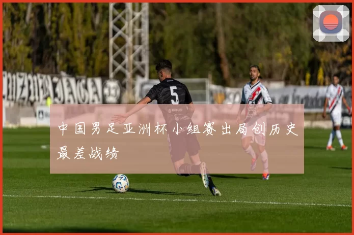 中国男足亚洲杯小组赛出局创历史最差战绩