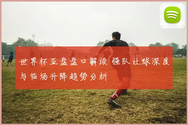 世界杯亚盘盘口解读 强队让球深度与临场升降趋势分析