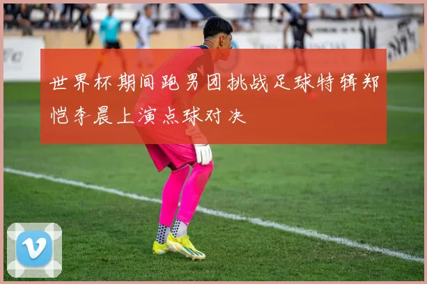 世界杯期间跑男团挑战足球特辑郑恺李晨上演点球对决