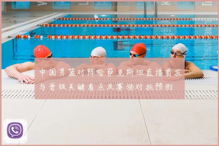 中国男篮对阵哈萨克斯坦直播首发与晋级关键看点及赛场对抗预测