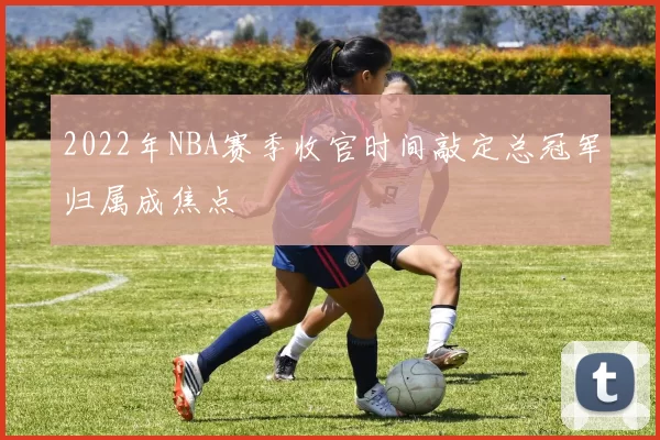 2022年NBA赛季收官时间敲定总冠军归属成焦点