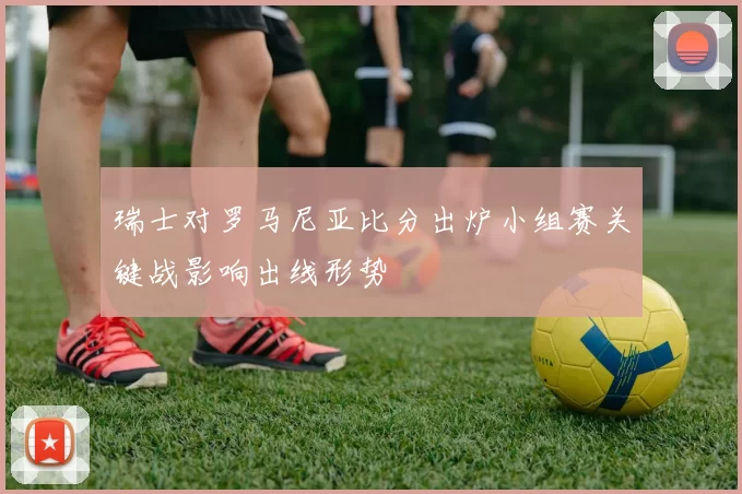 瑞士对罗马尼亚比分出炉小组赛关键战影响出线形势