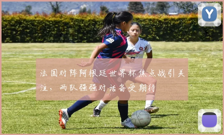 法国对阵阿根廷世界杯焦点战引关注,两队强强对话备受期待